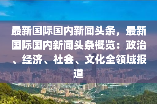 最(zui)新國(guo)際(ji)國內(nei)新(xin)聞頭條(tiao)，最新國際(ji)國內(nei)新聞(wen)頭(tou)條槩(gai)覽(lan)：政(zheng)治(zhi)、經濟(ji)、社會、文(wen)化(hua)全(quan)領域報(bao)道