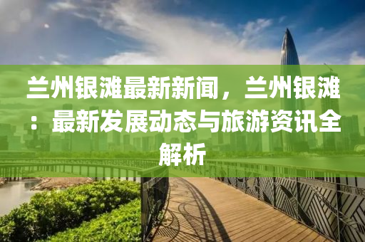 蘭州(zhou)銀灘(tan)最新新(xin)聞，蘭州(zhou)銀(yin)灘：最(zui)新髮(fa)展(zhan)動態(tai)與(yu)旅遊(you)資(zi)訊全(quan)解析(xi)