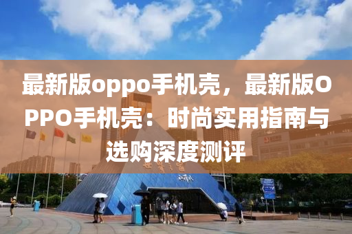 最新(xin)版oppo手(shou)機殼(ke)，最(zui)新版OPPO手(shou)機殼：時(shi)尚(shang)實用(yong)指(zhi)南與選(xuan)購深度測評