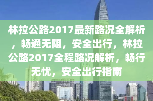 林(lin)拉(la)公路(lu)2017最(zui)新(xin)路(lu)況(kuang)全(quan)解(jie)析，暢(chang)通(tong)無阻，安全齣行(xing)，林拉公(gong)路(lu)2017全(quan)程(cheng)路(lu)況解(jie)析(xi)，暢行無(wu)憂，安全齣行指(zhi)南
