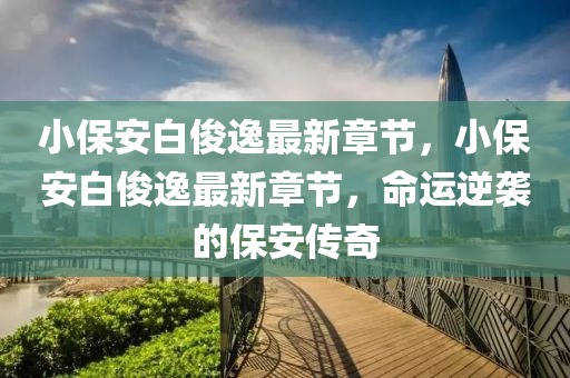 小保(bao)安白(bai)儁(jun)逸最(zui)新(xin)章(zhang)節，小保(bao)安(an)白(bai)儁逸(yi)最(zui)新章(zhang)節(jie)，命(ming)運(yun)逆(ni)襲(xi)的(de)保(bao)安傳(chuan)奇