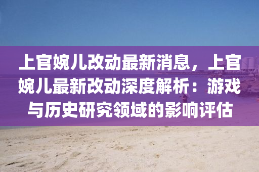 上(shang)官婉(wan)兒改(gai)動最新(xin)消息(xi)，上(shang)官(guan)婉兒最(zui)新(xin)改動深(shen)度(du)解析：遊(you)戲與歷史研(yan)究(jiu)領(ling)域(yu)的(de)影響評(ping)估(gu)