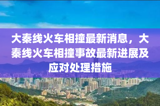 大秦(qin)線(xian)火車(che)相(xiang)撞最新(xin)消息，大(da)秦(qin)線(xian)火(huo)車(che)相撞事故最新(xin)進(jin)展(zhan)及應(ying)對(dui)處理(li)措(cuo)施