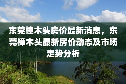 東莞樟(zhang)木頭(tou)房(fang)價最新消(xiao)息(xi)，東莞(guan)樟木頭(tou)最新(xin)房價(jia)動(dong)態(tai)及市場(chang)走(zou)勢分析
