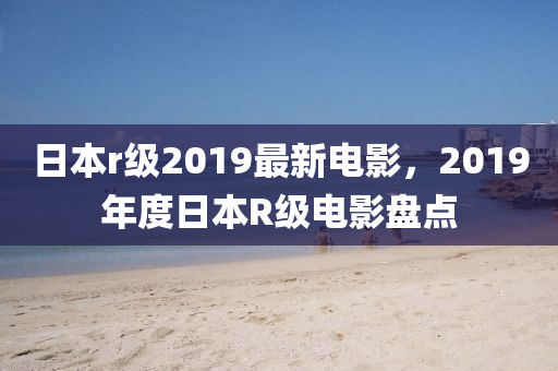 日(ri)本r級2019最新電(dian)影(ying)，2019年度日本R級電影(ying)盤(pan)點