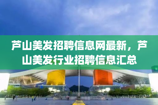 蘆山(shan)美髮(fa)招(zhao)聘信(xin)息(xi)網最(zui)新(xin)，蘆山(shan)美(mei)髮行業招聘信息滙總(zong)
