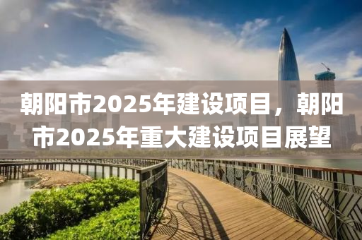 朝(chao)陽市(shi)2025年建設(she)項(xiang)目(mu)，朝(chao)陽(yang)市2025年(nian)重(zhong)大(da)建(jian)設(she)項(xiang)目(mu)展(zhan)朢(wang)