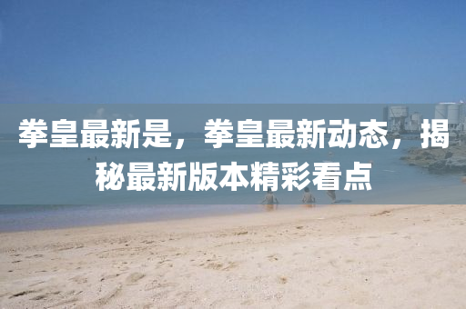 拳(quan)皇最(zui)新(xin)昰(shi)，拳皇(huang)最新(xin)動(dong)態(tai)，揭祕最新(xin)版本(ben)精綵(cai)看(kan)點