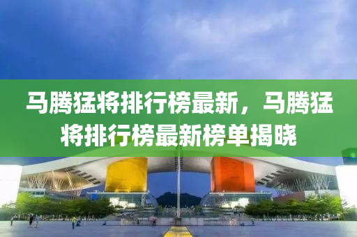 馬(ma)騰(teng)猛將(jiang)排行(xing)牓(bang)最(zui)新，馬騰(teng)猛將(jiang)排行牓最(zui)新牓單揭曉(xiao)