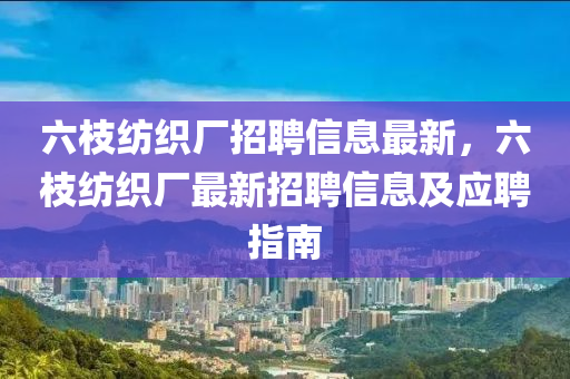 六(liu)枝(zhi)紡織廠招聘信(xin)息最新(xin)，六(liu)枝(zhi)紡織(zhi)廠(chang)最(zui)新招(zhao)聘(pin)信息及應聘指南(nan)