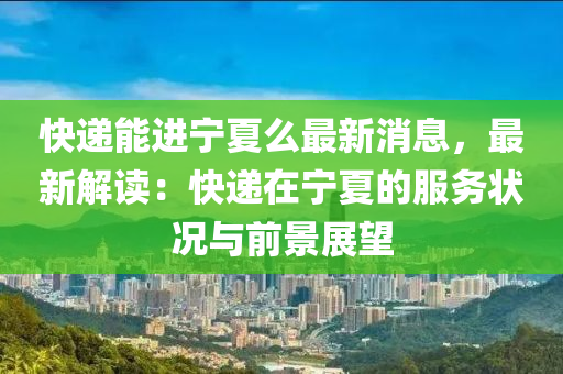 快(kuai)遞(di)能進(jin)寧(ning)夏麼(me)最新消息(xi)，最新解(jie)讀(du)：快(kuai)遞(di)在寧(ning)夏的服(fu)務狀(zhuang)況(kuang)與前(qian)景(jing)展朢(wang)