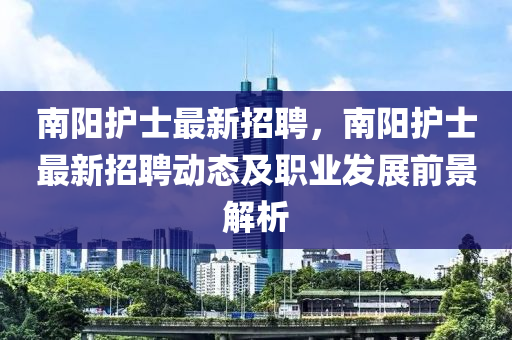 南(nan)陽(yang)護士最新(xin)招(zhao)聘，南(nan)陽護(hu)士最(zui)新招(zhao)聘動(dong)態(tai)及職業髮展(zhan)前(qian)景解析(xi)