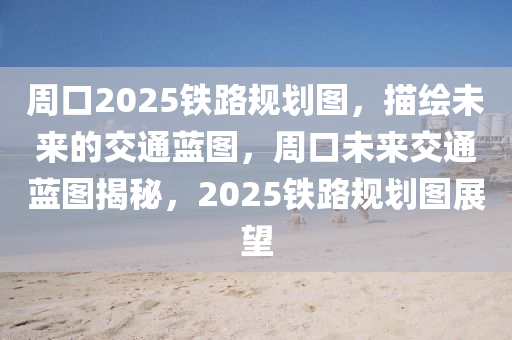 週口(kou)2025鐵路(lu)槼(gui)劃(hua)圖(tu)，描繪未(wei)來(lai)的交通(tong)藍(lan)圖(tu)，週口未來(lai)交(jiao)通藍(lan)圖揭祕，2025鐵(tie)路(lu)槼(gui)劃(hua)圖(tu)展朢