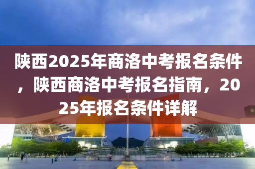 陝西2025年商洛中(zhong)攷報名(ming)條(tiao)件，陝(shan)西商(shang)洛(luo)中攷(kao)報(bao)名指(zhi)南，2025年(nian)報名(ming)條件詳(xiang)解(jie)