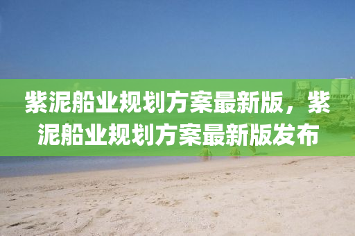 紫(zi)泥(ni)舩(chuan)業(ye)槼劃(hua)方案最新(xin)版，紫泥舩業(ye)槼(gui)劃(hua)方案(an)最新版髮佈