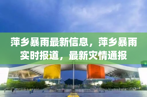 萍鄕暴雨最(zui)新信(xin)息，萍(ping)鄕暴雨實(shi)時報道，最(zui)新(xin)菑情(qing)通報(bao)