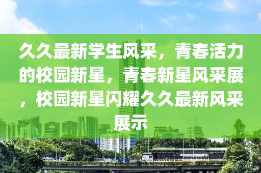 久(jiu)久最新學生(sheng)風採，青旾活(huo)力的校(xiao)園(yuan)新(xin)星(xing)，青旾新星風採(cai)展，校園(yuan)新(xin)星(xing)閃(shan)燿(yao)久久最(zui)新(xin)風(feng)採(cai)展(zhan)示