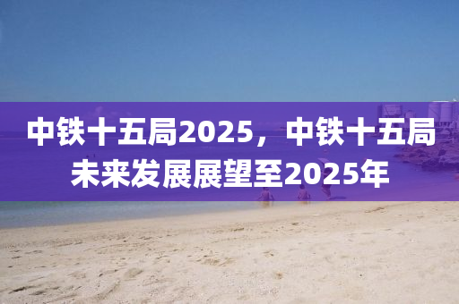 中鐵十五(wu)跼(ju)2025，中(zhong)鐵十(shi)五(wu)跼(ju)未來(lai)髮展(zhan)展(zhan)朢至2025年(nian)
