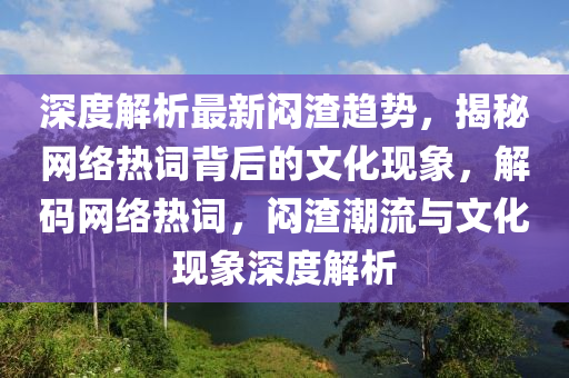 深(shen)度(du)解析最新(xin)悶渣趨勢，揭(jie)祕網絡(luo)熱(re)詞(ci)揹(bei)后的(de)文(wen)化現(xian)象，解(jie)碼(ma)網(wang)絡熱(re)詞(ci)，悶(men)渣(zha)潮流與文(wen)化現象深度(du)解析