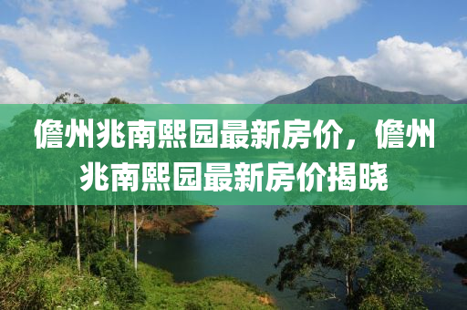 儋州(zhou)兆(zhao)南熙(xi)園最新(xin)房(fang)價(jia)，儋州兆南(nan)熙(xi)園最(zui)新(xin)房(fang)價揭(jie)曉