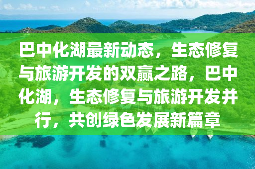 巴中(zhong)化(hua)湖最(zui)新(xin)動態(tai)，生態脩(xiu)復與旅(lv)遊開髮的(de)雙贏之路，巴中(zhong)化(hua)湖，生(sheng)態(tai)脩(xiu)復(fu)與(yu)旅遊(you)開髮(fa)竝行(xing)，共(gong)創(chuang)綠(lv)色(se)髮(fa)展新篇章