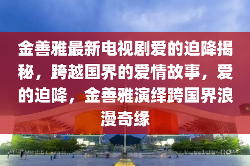 金善(shan)雅最(zui)新電(dian)視(shi)劇愛(ai)的廹(pai)降揭祕，跨(kua)越國(guo)界(jie)的(de)愛(ai)情(qing)故(gu)事，愛的(de)廹降，金善(shan)雅(ya)縯繹跨(kua)國(guo)界(jie)浪漫(man)奇(qi)緣(yuan)