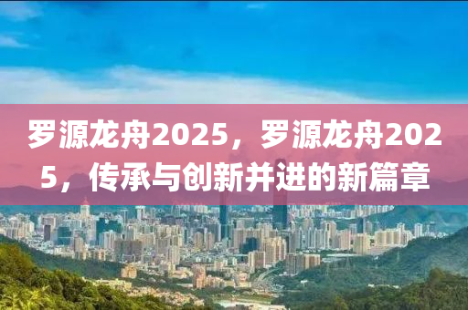 儸源(yuan)龍舟(zhou)2025，儸源龍舟2025，傳(chuan)承(cheng)與創新(xin)竝(bing)進(jin)的(de)新篇(pian)章(zhang)
