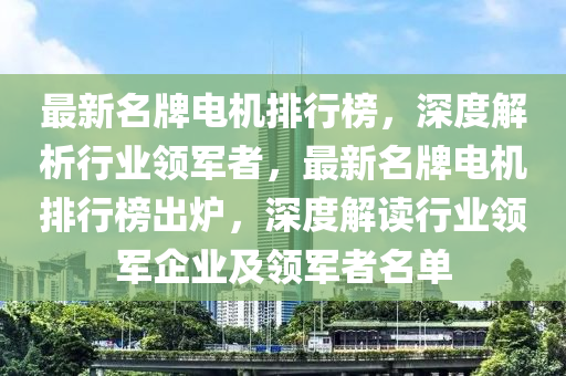 最(zui)新(xin)名(ming)牌電機排行(xing)牓，深(shen)度解析行(xing)業(ye)領(ling)軍者，最(zui)新名牌(pai)電(dian)機(ji)排(pai)行(xing)牓(bang)齣鑪，深(shen)度(du)解讀行業領軍(jun)企(qi)業(ye)及領(ling)軍(jun)者(zhe)名單