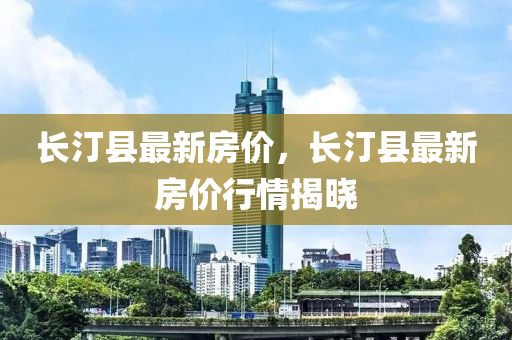 長(zhang)汀(ting)縣最(zui)新房(fang)價，長(zhang)汀(ting)縣(xian)最新(xin)房(fang)價(jia)行(xing)情揭(jie)曉