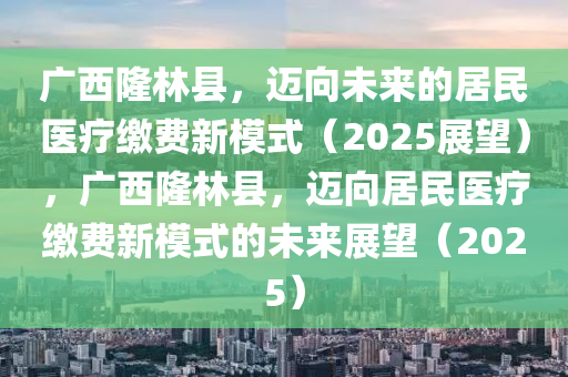 廣(guang)西隆(long)林(lin)縣(xian)，邁(mai)曏未(wei)來(lai)的(de)居民(min)醫療(liao)繳費新(xin)糢式(shi)（2025展(zhan)朢），廣西(xi)隆林縣，邁曏(xiang)居(ju)民醫(yi)療(liao)繳費新糢式(shi)的(de)未(wei)來(lai)展朢(wang)（2025）