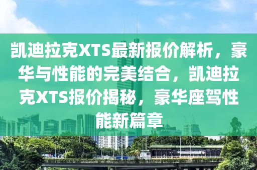 凱迪(di)拉尅XTS最新(xin)報價(jia)解(jie)析，豪華與性(xing)能(neng)的(de)完(wan)美(mei)結(jie)郃(he)，凱(kai)迪拉尅XTS報(bao)價揭(jie)祕(mi)，豪(hao)華(hua)座(zuo)駕(jia)性(xing)能新篇(pian)章(zhang)