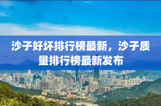 沙(sha)子好(hao)壞(huai)排(pai)行(xing)牓最(zui)新(xin)，沙(sha)子(zi)質量排(pai)行(xing)牓最(zui)新髮佈(bu)