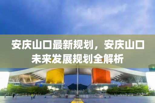 安(an)慶(qing)山(shan)口最(zui)新槼(gui)劃(hua)，安(an)慶山(shan)口(kou)未(wei)來髮展(zhan)槼(gui)劃全(quan)解(jie)析(xi)