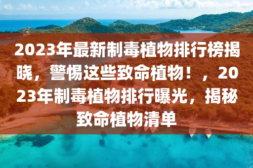 2023年(nian)最(zui)新(xin)製毒(du)植(zhi)物(wu)排(pai)行牓揭曉，警(jing)惕(ti)這些緻命(ming)植物(wu)！，2023年製(zhi)毒植物(wu)排行曝(pu)光，揭(jie)祕緻命(ming)植物(wu)清(qing)單(dan)