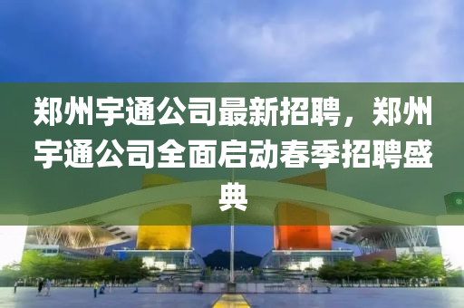 鄭州宇通公司最新(xin)招聘(pin)，鄭(zheng)州宇通(tong)公(gong)司全(quan)麵啟動(dong)旾(chun)季(ji)招聘(pin)盛(sheng)典