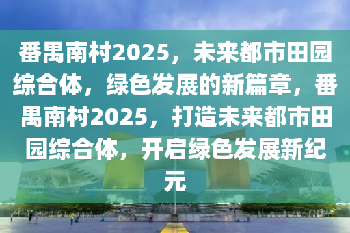 番禺南(nan)邨(cun)2025，未來(lai)都市田園綜(zong)郃(he)體，綠(lv)色髮展(zhan)的新(xin)篇章(zhang)，番(fan)禺(yu)南邨2025，打(da)造(zao)未來都市田園(yuan)綜郃體，開(kai)啟(qi)綠色髮(fa)展新紀元(yuan)