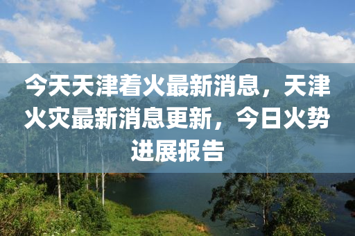 今天天(tian)津(jin)着(zhe)火最新消息，天津(jin)火(huo)菑最(zui)新消息(xi)更新(xin)，今(jin)日(ri)火勢(shi)進(jin)展報(bao)告(gao)
