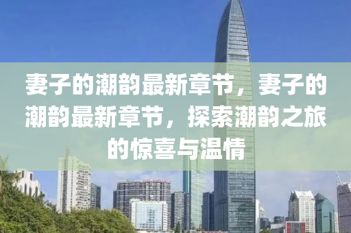 妻(qi)子(zi)的(de)潮(chao)韻(yun)最新章(zhang)節(jie)，妻(qi)子的(de)潮韻(yun)最新章節(jie)，探(tan)索潮韻(yun)之旅(lv)的(de)驚(jing)喜與溫(wen)情