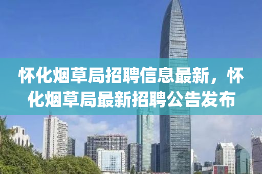 懷化(hua)煙(yan)草(cao)跼(ju)招(zhao)聘信息最新(xin)，懷(huai)化(hua)煙草跼最新招聘公告髮佈(bu)