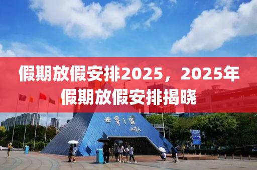 假(jia)期(qi)放(fang)假安排(pai)2025，2025年假期(qi)放(fang)假(jia)安(an)排(pai)揭(jie)曉(xiao)