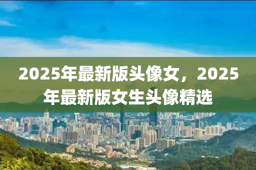2025年最新(xin)版頭像(xiang)女(nv)，2025年(nian)最新(xin)版女(nv)生(sheng)頭像(xiang)精選