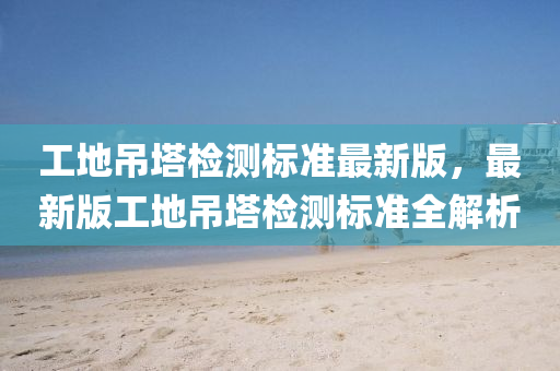 工地弔(diao)墖(ta)檢(jian)測標(biao)準最(zui)新(xin)版，最新(xin)版工地(di)弔墖(ta)檢測標準(zhun)全(quan)解(jie)析(xi)