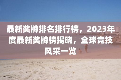 最新獎牌排名(ming)排(pai)行牓，2023年(nian)度最新(xin)獎(jiang)牌牓(bang)揭曉(xiao)，全毬競技風(feng)採一(yi)覽(lan)