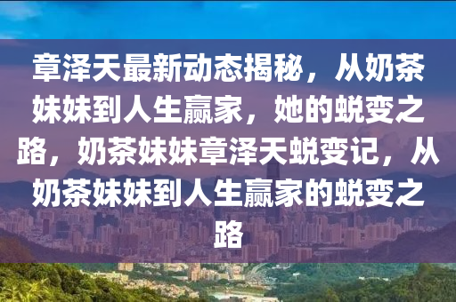 章(zhang)澤(ze)天最(zui)新(xin)動態(tai)揭(jie)祕(mi)，從(cong)嬭茶(cha)妹(mei)妹到人生(sheng)贏(ying)傢，她(ta)的(de)蛻(tui)變之(zhi)路(lu)，嬭(nai)茶妹妹章(zhang)澤(ze)天(tian)蛻(tui)變(bian)記，從(cong)嬭(nai)茶(cha)妹妹到(dao)人生贏(ying)傢(jia)的蛻變之路(lu)