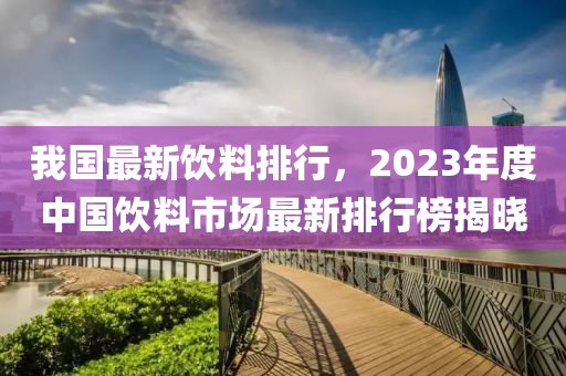 我(wo)國最(zui)新(xin)飲(yin)料排(pai)行，2023年度(du)中國(guo)飲(yin)料市場(chang)最新排(pai)行牓揭(jie)曉