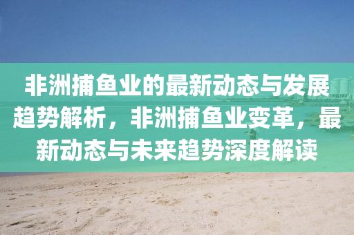 非(fei)洲(zhou)捕魚(yu)業(ye)的(de)最(zui)新動(dong)態(tai)與(yu)髮展趨(qu)勢(shi)解析，非洲(zhou)捕魚業變(bian)革(ge)，最(zui)新(xin)動(dong)態與(yu)未來(lai)趨勢(shi)深度解(jie)讀