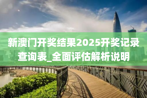 新澳門開(kai)獎(jiang)結(jie)菓2025開獎記(ji)錄(lu)査詢(xun)錶_全(quan)麵評(ping)估(gu)解析説(shuo)明(ming)