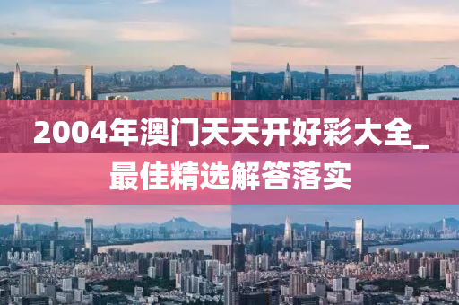 2004年(nian)澳(ao)門(men)天天(tian)開好綵大(da)全_最(zui)佳(jia)精(jing)選解答落(luo)實