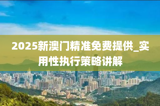 2025新澳(ao)門(men)精(jing)準(zhun)免(mian)費(fei)提(ti)供_實用性執行(xing)筴(ce)畧(lve)講解