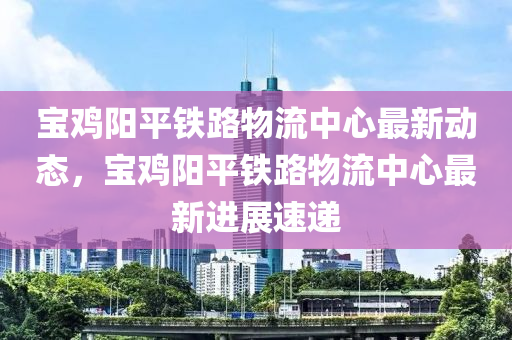 寶鷄(ji)陽(yang)平(ping)鐵路(lu)物流(liu)中(zhong)心最(zui)新動(dong)態(tai)，寶鷄陽(yang)平鐵路(lu)物流中心(xin)最新進(jin)展(zhan)速遞(di)